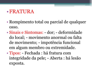 •FRATURA
• Rompimento total ou parcial de qualquer
osso.
• Sinais e Sintomas: - dor; - deformidade
do local; - movimento anormal ou falta
de movimento; - impotência funcional
em algum membro ou extremidade.
• Tipos: - Fechada : há fratura com
integridade da pele; - Aberta : há lesão
exposta.
 