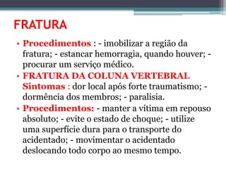 FRATURA
• Procedimentos : - imobilizar a região da
fratura; - estancar hemorragia, quando houver; -
procurar um serviço médico.
• FRATURA DA COLUNA VERTEBRAL
Sintomas : dor local após forte traumatismo; -
dormência dos membros; - paralisia.
• Procedimentos: - manter a vítima em repouso
absoluto; - evite o estado de choque; - utilize
uma superfície dura para o transporte do
acidentado; - movimentar o acidentado
deslocando todo corpo ao mesmo tempo.
 