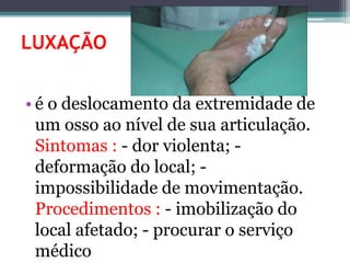LUXAÇÃO
• é o deslocamento da extremidade de
um osso ao nível de sua articulação.
Sintomas : - dor violenta; -
deformação do local; -
impossibilidade de movimentação.
Procedimentos : - imobilização do
local afetado; - procurar o serviço
médico
 