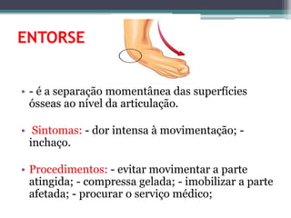 ENTORSE
• - é a separação momentânea das superfícies
ósseas ao nível da articulação.
• Sintomas: - dor intensa à movimentação; -
inchaço.
• Procedimentos: - evitar movimentar a parte
atingida; - compressa gelada; - imobilizar a parte
afetada; - procurar o serviço médico;
 