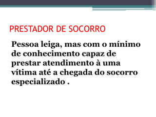 PRESTADOR DE SOCORRO
Pessoa leiga, mas com o mínimo
de conhecimento capaz de
prestar atendimento à uma
vítima até a chegada do socorro
especializado .
 