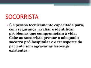 SOCORRISTA
• É a pessoa tecnicamente capacitada para,
com segurança, avaliar e identificar
problemas que comprometam a vida.
Cabe ao socorrista prestar o adequado
socorro pré-hospitalar e o transporte do
paciente sem agravar as lesões já
existentes.
 
