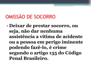 OMISSÃO DE SOCORRO
• Deixar de prestar socorro, ou
seja, não dar nenhuma
assistência a vítima de acidente
ou a pessoa em perigo iminente
podendo fazê-lo, é crime
segundo o artigo 135 do Código
Penal Brasileiro.
 