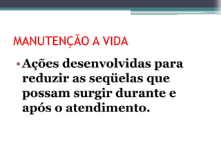 MANUTENÇÃO A VIDA
•Ações desenvolvidas para
reduzir as seqüelas que
possam surgir durante e
após o atendimento.
 