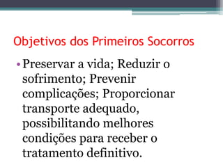 Objetivos dos Primeiros Socorros
•Preservar a vida; Reduzir o
sofrimento; Prevenir
complicações; Proporcionar
transporte adequado,
possibilitando melhores
condições para receber o
tratamento definitivo.
 
