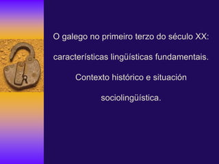 O galego no primeiro terzo do século XX:
características lingüísticas fundamentais.
Contexto histórico e situación
sociolingüística.
 