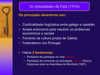 Os principais obxectivos son:
• Cooficialidade lingüística entre galego e castelán
• Ampla autonomía para resolver os problemas
económicos e sociais
• Fomento da cultura propia de Galicia
• Federalismo con Portugal
• Había 2 tendencias:
• Partidaria de participar na vida política
• Partidaria de centrarse na actividade cultural (Risco).
Impúxose esta na Asemblea de Monforte (1921)
As irmandades da Fala (1916)
 