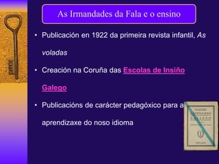 As Irmandades da Fala e o ensino
• Publicación en 1922 da primeira revista infantil, As
voladas
• Creación na Coruña das Escolas de Insiño
Galego
• Publicacións de carácter pedagóxico para a
aprendizaxe do noso idioma
 