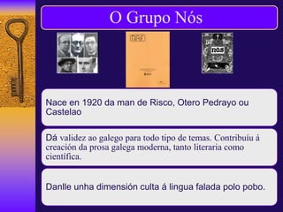 O Grupo Nós
Nace en 1920 da man de Risco, Otero Pedrayo ou
Castelao
Dá validez ao galego para todo tipo de temas. Contribuíu á
creación da prosa galega moderna, tanto literaria como
científica.
Danlle unha dimensión culta á lingua falada polo pobo.
 