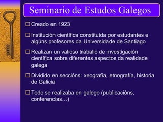  Creado en 1923
 Institución científica constituída por estudantes e
algúns profesores da Universidade de Santiago
 Realizan un valioso traballo de investigación
científica sobre diferentes aspectos da realidade
galega
 Dividido en seccións: xeografía, etnografía, historia
de Galicia
 Todo se realizaba en galego (publicacións,
conferencias…)
Seminario de Estudos Galegos
 