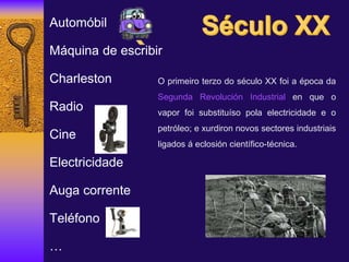 Automóbil
Máquina de escribir
Charleston
Radio
Cine
Electricidade
Auga corrente
Teléfono
…
O primeiro terzo do século XX foi a época da
Segunda Revolución Industrial en que o
vapor foi substituíso pola electricidade e o
petróleo; e xurdiron novos sectores industriais
ligados á eclosión científico-técnica.
 