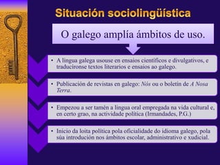• A lingua galega usouse en ensaios científicos e divulgativos, e
traducíronse textos literarios e ensaios ao galego.
• Publicación de revistas en galego: Nós ou o boletín de A Nosa
Terra.
• Empezou a ser tamén a lingua oral empregada na vida cultural e,
en certo grao, na actividade política (Irmandades, P.G.)
• Inicio da loita política pola oficialidade do idioma galego, pola
súa introdución nos ámbitos escolar, administrativo e xudicial.
O galego amplía ámbitos de uso.
 