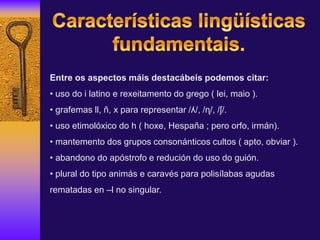 Entre os aspectos máis destacábeis podemos citar:
• uso do i latino e rexeitamento do grego ( lei, maio ).
• grafemas ll, ñ, x para representar /ʎ/, /ɳ/, /ʃ/.
• uso etimolóxico do h ( hoxe, Hespaña ; pero orfo, irmán).
• mantemento dos grupos consonánticos cultos ( apto, obviar ).
• abandono do apóstrofo e redución do uso do guión.
• plural do tipo animás e caravés para polisílabas agudas
rematadas en –l no singular.
 
