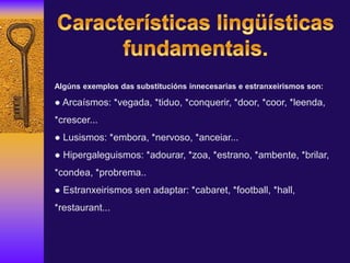Algúns exemplos das substitucións innecesarias e estranxeirismos son:
● Arcaísmos: *vegada, *tiduo, *conquerir, *door, *coor, *leenda,
*crescer...
● Lusismos: *embora, *nervoso, *anceiar...
● Hipergaleguismos: *adourar, *zoa, *estrano, *ambente, *brilar,
*condea, *probrema..
● Estranxeirismos sen adaptar: *cabaret, *football, *hall,
*restaurant...
 