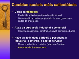 • Caída da fidalguía:
• Producida pola desaparición do sistema foral
• O campesiño accede á propiedade da terra grazas aos
cartos da emigración
• Auxe da burguesía industrial e comercial
• Industria conserveira, construción naval, comercio e banca
• Paso da actividade agrícola e pesqueira á
industrial, comercial e sector servizos
• Medra a industria en cidades (Vigo e A Coruña)
• Aparecen sindicatos obreiros
 