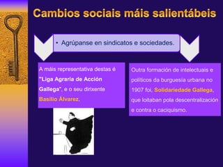 A máis representativa destas é
"Liga Agraria de Acción
Gallega", e o seu dirixente
Basilio Álvarez.
Outra formación de intelectuais e
políticos da burguesía urbana no
1907 foi, Solidariedade Gallega,
que loitaban pola descentralización
e contra o caciquismo.
• Agrúpanse en sindicatos e sociedades.
 