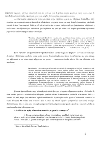 10
importante repensar a estrutura educacional, tanto do ponto de vista da prática docente, quanto da escola como espaço de
reprodução ou transformação, e questionar, como essas relações são transmitidas para os alunos negros.
Ao referendar o espaço escolar como um espaço social e político, nota-se que o tema da desigualdade entre
negros e não-negros apresenta-se de modo a inferiorizar a população negra por meio do próprio conteúdo trabalhado
em sala de aula. Nos materiais didáticos oficiais, a história dos africanos e afro-brasileiros é estritamente relacionada à
escravidão e às representações exotizadas que imprimem ao leitor (o aluno e ao próprio professor) significados
pejorativos contribuindo para a não-valorização.
O sistema educacional [brasileiro] é usado como aparelhamento de controle nesta estrutura de
discriminação cultural [...] Se consciência é memória e futuro, quando e onde está a memória
africana, parte inalienável da consciência brasileira? Onde e quando a história da África, o
desenvolvimento de suas culturas e civilizações, as características, do seu povo, foram ou são
ensinadas nas escolas brasileiras? Quando há alguma referência ao africano ou negro, é no
sentido do afastamento e da alienação da identidade ne ASCIMENTO, 1978, p. 95).
Esses elementos têm por finalidade reproduzir e crista zar no imaginário de grupos sociais a desvalorização
da cultura e história da população negra, assim como a desumanização desse povo. Os referenciais que uma criança,
um adolescente e um jovem negro adquire de seu povo e seus ancestrais são sobre a ótica da submissão e do
servilismo.
O conflito e a discriminação raciais na escola não se restringem às relações interpessoais. Os
diversos materiais didático-pedagógicos – livros, revistas, jornais, entre outros – utilizados em
sala de aula, que, em geral, apresentam apenas pessoas brancas com e como referência positiva,
também são ingredientes caros ao processo discriminatório no cotidiano escolar. Quase sem
exceção, os negros aparecem nesses materiais apenas para ilustrar o período escravista do Brasil-
Colônia ou, então, para ilustrar situações de subserviência ou de desprestígio social. A utilização
de recursos pedagógicos com esse caráter remonta a um de socialização racista,
marcadamente branco-eurocêntrico e etnocêntrico, que historicamente enaltece imagens de
indivíduos brancos, do continente europeu e estadunidense como referências positivas em
detrimento dos negros e do continente africano (CAVALLEIRO, 2005, p.13).
O ponto de partida para uma educação anti-racista deve ser orientado pela contemplação e valorização de
uma história que foi, e continua silenciada pelos quadros oficiais da estruturação curricular e do ensino, isto é, a
história do povo negro que contribuiu significativamente na organização social, política, econômica e cultural da
nação brasileira. O desafio está colocado, pois o ofício de educar requer o compromisso com uma educação
democrática de fato, ou seja, uma educação que possa referendar por uma perspectiva positiva e valorativa, todas as
matrizes culturais e todos os saberes.
O debate contemporâneo sobre a promoção da igualdade racial tendo em
vista as políticas de ações afirmativas, não é uma discussão exclusiva do campo político
- social brasileiro. Algumas estratégias para tentar suprimir as desigualdades entre
1. Políticas de Ação Afirmativa: um debate que não se encerra.6
6
Autoras: Maria Gisele Alencar e Eliza Pratavieira.
 