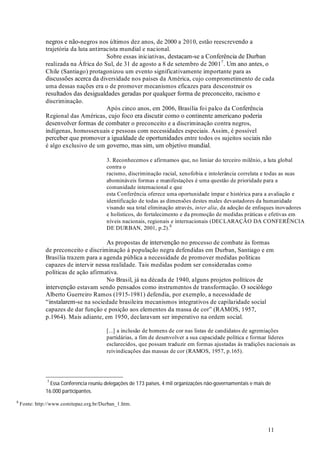 11
negros e não-negros nos últimos dez anos, de 2000 a 2010, estão reescrevendo a
trajetória da luta antirracista mundial e nacional.
Sobre essas iniciativas, destacam-se a Conferência de Durban
realizada na África do Sul, de 31 de agosto a 8 de setembro de 20017
. Um ano antes, o
Chile (Santiago) protagonizou um evento significativamente importante para as
discussões acerca da diversidade nos países da América, cujo comprometimento de cada
uma dessas nações era o de promover mecanismos eficazes para desconstruir os
resultados das desigualdades geradas por qualquer forma de preconceito, racismo e
discriminação.
Após cinco anos, em 2006, Brasília foi palco da Conferência
Regional das Américas, cujo foco era discutir como o continente americano poderia
desenvolver formas de combater o preconceito e a discriminação contra negros,
indígenas, homossexuais e pessoas com necessidades especiais. Assim, é possível
perceber que promover a igualdade de oportunidades entre todos os sujeitos sociais não
é algo exclusivo de um governo, mas sim, um objetivo mundial.
3. Reconhecemos e afirmamos que, no limiar do terceiro milênio, a luta global
contra o
racismo, discriminação racial, xenofobia e intolerância correlata e todas as suas
abomináveis formas e manifestações é uma questão de prioridade para a
comunidade internacional e que
esta Conferência oferece uma oportunidade ímpar e histórica para a avaliação e
identificação de todas as dimensões destes males devastadores da humanidade
visando sua total eliminação através, , da adoção de enfoques inovadores
e holísticos, do fortalecimento e da promoção de medidas práticas e efetivas em
níveis nacionais, regionais e internacionais (DECLARAÇÃO DA CONFERÊNCIA
DE DURBAN, 2001, p.2).8
As propostas de intervenção no processo de combate às formas
de preconceito e discriminação à população negra defendidas em Durban, Santiago e em
Brasília trazem para a agenda pública a necessidade de promover medidas políticas
capazes de intervir nessa realidade. Tais medidas podem ser consideradas como
políticas de ação afirmativa.
No Brasil, já na década de 1940, alguns projetos políticos de
intervenção estavam sendo pensados como instrumentos de transformação. O sociólogo
Alberto Guerreiro Ramos (1915-1981) defendia, por exemplo, a necessidade de
“instalarem-se na sociedade brasileira mecanismos integrativos de capilaridade social
capazes de dar função e posição aos elementos da massa de cor” (RAMOS, 1957,
p.1964). Mais adiante, em 1950, declaravam ser imperativo na ordem social.
[...] a inclusão de homens de cor nas listas de candidatos de agremiações
partidárias, a fim de desenvolver a sua capacidade política e formar líderes
esclarecidos, que possam traduzir em formas ajustadas às tradições nacionais as
reivindicações das massas de cor (RAMOS, 1957, p.165).
8
Fonte: http://www.comitepaz.org.br/Durban_1.htm.
inter alia
7
Essa Conferencia reuniu delegações de 173 países, 4 mil organizações não-governamentais e mais de
16.000 participantes.
 