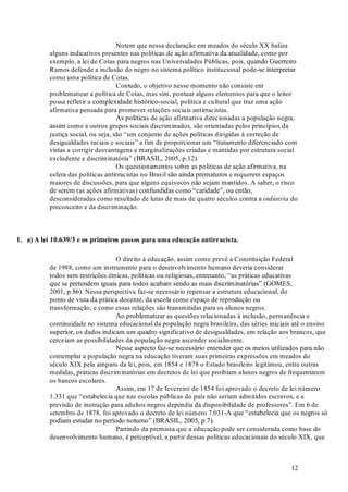 12
Notem que nessa declaração em meados do século XX baliza
alguns indicativos presentes nas políticas de ação afirmativa da atualidade, como por
exemplo, a lei de Cotas para negros nas Universidades Públicas, pois, quando Guerreiro
Ramos defende a inclusão do negro no sistema político institucional pode-se interpretar
como uma política de Cotas.
Contudo, o objetivo nesse momento não consiste em
problematizar a política de Cotas, mas sim, pontuar alguns elementos para que o leitor
possa refletir a complexidade histórico-social, política e cultural que traz uma ação
afirmativa pensada para promover relações sociais antirracistas.
As políticas de ação afirmativa direcionadas a população negra,
assim como a outros grupos sociais discriminados, são orientadas pelos princípios da
justiça social, ou seja, são “um conjunto de ações políticas dirigidas à correção de
desigualdades raciais e sociais” a fim de proporcionar um “tratamento diferenciado com
vistas a corrigir desvantagens e marginalizações criadas e mantidas por estrutura social
excludente e discriminatória” (BRASIL, 2005, p.12).
Os questionamentos sobre as políticas de ação afirmativa, na
esfera das políticas antirracistas no Brasil são ainda prematuros e requerem espaços
maiores de discussões, para que alguns equívocos não sejam mantidos. A saber, o risco
de serem (as ações afirmativas) confundidas como “caridade”, ou então,
desconsideradas como resultado de lutas de mais de quatro séculos contra a do
preconceito e da discriminação.
O direito á educação, assim como prevê a Constituição Federal
de 1988, como um instrumento para o desenvolvimento humano deveria considerar
todos sem restrições étnicas, políticas ou religiosas, entretanto, “as práticas educativas
que se pretendem iguais para todos acabam sendo as mais discriminatórias” (GOMES,
2001, p.86). Nessa perspectiva faz-se necessário repensar a estrutura educacional, do
ponto de vista da prática docente, da escola como espaço de reprodução ou
transformação, e como essas relações são transmitidas para os alunos negros.
Ao problematizar as questões relacionadas à inclusão, permanência e
continuidade no sistema educacional da população negra brasileira, das séries iniciais até o ensino
superior, os dados indicam um quadro significativo de desigualdades, em relação aos brancos, que
cerceiam as possibilidades da população negra ascender socialmente.
Nesse aspecto faz-se necessário entender que os meios utilizados para não
contemplar a população negra na educação tiveram suas primeiras expressões em meados do
século XIX pela amparo da lei, pois, em 1854 e 1878 o Estado brasileiro legitimou, entre outras
medidas, práticas discriminatórias em decretos de lei que proibiam alunos negros de frequentarem
os bancos escolares.
Assim, em 17 de fevereiro de 1854 foi aprovado o decreto de lei número
1.331 que “estabelecia que nas escolas públicas do país não seriam admitidos escravos, e a
previsão de instrução para adultos negros dependia da disponibilidade de professores”. Em 6 de
setembro de 1878, foi aprovado o decreto de lei número 7.031-A que “estabelecia que os negros só
podiam estudar no período noturno” (BRASIL, 2005, p.7).
Partindo da premissa que a educação pode ser considerada como base do
desenvolvimento humano, é perceptível, a partir dessas políticas educacionais do século XIX, que
indústria
1. a) A lei 10.639/3 e os primeiros passos para uma educação antirracista.
 