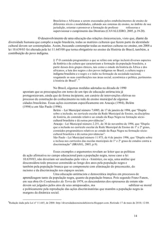 14
Brasileiras e Africanas a serem executadas pelos estabelecimentos de ensino de
diferentes níveis e modalidades, cabendo aos sistemas de ensino, no âmbito de sua
jurisdição, orientar e promover a formação de professo rofessoras e
supervisionar o cumprimento das Diretrizes (CAVALLEIRO, 2005, p.19-20).
O desenvolvimento de uma educação das relações étnicorraciais, visto que, diante da
diversidade humana que compõe a nação brasileira, todas as matrizes culturais que fazem parte da identidade
cultural devem ser contempladas. Assim, buscando contemplar todas as matrizes culturas no ensino, em 2008 a
lei 10.639/03 foi alterada pela lei 11.645/08 que torna obrigatório no ensino da História do Brasil, também, a
contribuição do povo indígena.
§ 1o
O conteúdo programático a que se refere este artigo incluirá diversos aspectos
da história e da cultura que caracterizam a formação da população brasileira, a
partir desses dois grupos étnicos, tais como o estudo da história da África e dos
africanos, a luta dos negros e dos povos indígenas no Brasil, a cultura negra e
indígena brasileira e o negro e o índio na formação da sociedade nacional,
resgatando as suas contribuições nas áreas social, econômica e política, pertinentes
à história do Brasil”. 9
No Brasil, algumas medidas adotadas na década de 1990
apontam que as preocupações em torno de um tipo de educação antirracista já
protagonizavam, ainda que de forma incipiente, um canário de intervenções efetivas no
processo de construção do conhecimento na rede de ensino municipal de algumas
cidades brasileiras. Essas ações ocorreram especificamente em Aracaju (1994), Belém
(1994) e em São Paulo (1996).
Belém – Lei Municipal número 7.6985, de 17 de janeiro de 1994, que “Dispõe
sobre a inclusão, no currículo escolar da Rede Municipal de Ensino, na disciplina
de história, de conteúdo relativo ao estudo da Raça Negra na formação sócio-
cultural brasileira e dá outras providências”.
Aracaju - Lei Municipal número 2.251, de 30 de novembro de 1994, que “Dispõe
que a inclusão no currículo escolar da Rede Municipal de Ensino de 1º e 2º graus,
conteúdos programáticos relativos ao estudo da Raça Negra na formação sócio-
cultural brasileira e dá outras providencias”.
São Paulo - Lei Municipal número 11.973, de 4 de janeiro 1996, que “Dispõe sobre
a inclusa nos currículos das escolas municipais de 1º e 2º graus de estudos contra a
discriminação” (BRASIL, 2005, p.9).
Esses exemplos e argumentos revelam ao leitor que as políticas
de ação afirmativa no campo educacional para a população negra, nesse caso a lei
10.639/03, não deveriam ser analisadas pelo viés a - histórico, ou seja, uma análise que
desconsidera todo processo construído ao longo dos anos pela população negra e
também pela população branca que se compromete com eliminação do preconceito, do
racismo e da discriminação nos espaços sociais.
Uma educação antirracista e democrática implica em processos de
aprendizagem tanto da população negra, quanto da população branca. Pois segundo Franz Fanon,
em sua obra de 1979, os descendentes dos opressores de ontem não
devem ser julgados pelos atos de seus antepassados, ma sabilizar-se moral
e politicamente pela reprodução das ações discriminatórias que mantêm a população negra às
margens da dinâmica social.
9
Redação dada pela Lei nº 11.645, de 2008: http://diversidadeeensinodehistoria.blogspot.com; Retirado 17 de maio de 2010; 12:08.
Os Condenados da Terra
 