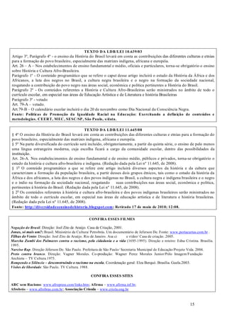 15
Artigo 3º, Parágrafo 4º - o ensino da História do Brasil levará em conta as contribuições das diferentes culturas e etnias
para a formação do povo brasileiro, especialmente das matrizes indígena, africana e européia.
Art. 26 – A – Nos estabelecimentos de ensino fundamental e médio, oficiais e particulares, torna-se obrigatório o ensino
sobre História e Cultura Afro-Brasileira.
Parágrafo 1º - O conteúdo programático que se refere o caput desse artigo incluirá o estudo da História da África e dos
Africanos, a luta dos negros no Brasil, a cultura negra brasileira e o negro na formação da sociedade nacional,
resgatando a contribuição do povo negro nas áreas social, econômica e política pertinentes a História do Brasil.
Parágrafo 2º - Os conteúdos referentes a História e Cultura Afro-Brasileiras serão ministrados no âmbito de todo o
currículo escolar, em especial nas áreas de Educação Artística e de Literatura e história Brasileiras
Parágrafo 3º - vetado
Art. 79-A – vetado.
Art.79-B – O calendário escolar incluirá o dia 20 de novembro como Dia Nacional da Consciência Negra.
§ 4º O ensino da História do Brasil levará em conta as contribuições das diferentes culturas e etnias para a formação do
povo brasileiro, especialmente das matrizes indígena, africana e européia.
§ 5º Na parte diversificada do currículo será incluído, obrigatoriamente, a partir da quinta série, o ensino de pelo menos
uma língua estrangeira moderna, cuja escolha ficará a cargo da comunidade escolar, dentro das possibilidades da
instituição.
Art. 26-A. Nos estabelecimentos de ensino fundamental e de ensino médio, públicos e privados, torna-se obrigatório o
estudo da história e cultura afro-brasileira e indígena. (Redação dada pela Lei nº 11.645, de 2008).
§ 1o
O conteúdo programático a que se refere este artigo incluirá diversos aspectos da história e da cultura que
caracterizam a formação da população brasileira, a partir desses dois grupos étnicos, tais como o estudo da história da
África e dos africanos, a luta dos negros e dos povos indígenas no Brasil, a cultura negra e indígena brasileira e o negro
e o índio na formação da sociedade nacional, resgatando suas contribuições nas áreas social, econômica e política,
pertinentes à história do Brasil. (Redação dada pela Lei nº 11.645, de 2008).
§ 2o
Os conteúdos referentes à história e cultura afro-brasileira e dos povos indígenas brasileiros serão ministrados no
âmbito de todo o currículo escolar, em especial nas áreas de educação artística e de literatura e história brasileiras.
(Redação dada pela Lei nº 11.645, de 2008).
. Direção: Joel Zito de Araújo. Casa de Criação, 2001.
Brasil. Ministério da Cultura/ Petrobrás. Um documentário de Jeferson De. Fonte: www.portacurtas.com.br .
: Direção: Joel Zito de Araújo. Rio de Janeiro. Asa ci e vídeo/ Casa de criação. 2005.
(1695-1995). Direção e roteiro: Edna Cristina. Brasília.
1995.
. Direção Jéferson De. São Paulo. Prefeitura de São Paulo/ Secretaria Municipal de Educação/Projeto Vida. 2004.
. Direção: Vagner Morales. Co-produção: Wagner Perez Morales Junior/Pólo Imagem/Fundação
Anchieta – TV Cultura.1973.
. Coordenação geral: Elza Berquó. Brasília. Guela.2003.
. São Paulo. TV Cultura. 1988.
: www.afropress.com/links.htm; – www.afirma.inf.br;
– www.afrobras.com.br; – www.criola.ong.br
TEXTO DA LDB/LEI 10.639/03
Fonte: Políticas de Promoção da Igualdade Racial na Educação: Exercitando a definição de conteúdos e
metodologias. CEERT, MEC, SESC/SP, São Paulo, s/data.
TEXTO DA LDB/LEI 11.645/08
Fonte: http://diversidadeeensinodehistoria.blogspot.com; Retirado 17 de maio de 2010; 12:08.
CONFIRA ESSES FILMES
:
CONFIRA ESSES SITES
ABC sem Racismo Afirma
Afrobrás Associação Crioula
Negação do Brasil
Jonas, só mais um?
Filhas do Vento
Marcha Zumbi dos Palmares contra o racismo, pela cidadania e a vida
Narciso Rap
Preto contra branco
Rompendo o Silêncio – desconstruindo o racismo na escola
Visões de liberdade
 