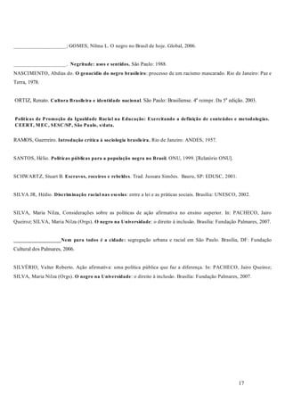 17
____________________; GOMES, Nilma L. O negro no Brasil de hoje. Global, 2006.
____________________. São Paulo: 1988.
NASCIMENTO, Abdias do. : processo de um racismo mascarado. Rio de Janeiro: Paz e
Terra, 1978.
ORTIZ, Renato. . São Paulo: Brasiliense. 4a
reimpr. Da 5a
edição. 2003.
RAMOS, Guerreiro. Rio de Janeiro: ANDES, 1957.
SANTOS, Hélio. . ONU, 1999. [Relatório ONU].
SCHWARTZ, Stuart B. . Trad. Jussara Simões. Bauru, SP: EDUSC, 2001.
SILVA JR, Hédio. : entre a lei e as práticas sociais. Brasília: UNESCO, 2002.
SILVA, Maria Nilza, Considerações sobre as políticas de ação afirmativa no ensino superior. In: PACHECO, Jairo
Queiroz; SILVA, Maria Nilza (Orgs). : o direito à inclusão. Brasília: Fundação Palmares, 2007.
segregação urbana e racial em São Paulo. Brasília, DF: Fundação
Cultural dos Palmares, 2006.
SILVÉRIO, Valter Roberto. Ação afirmativa: uma política pública que faz a diferença. In: PACHECO, Jairo Queiroz;
SILVA, Maria Nilza (Orgs). : o direito à inclusão. Brasília: Fundação Palmares, 2007.
Negritude: usos e sentidos.
O genocídio do negro brasileiro
Cultura Brasileira e identidade nacional
Políticas de Promoção da Igualdade Racial na Educação: Exercitando a definição de conteúdos e metodologias.
CEERT, M EC, SESC/SP, São Paulo, s/data.
Introdução crítica à sociologia brasileira.
Políticas públicas para a população negra no Brasil
Escravos, roceiros e rebeldes
Discriminação racial nas escolas
O negro na Universidade
__________________Nem para todos é a cidade:
O negro na Universidade
 