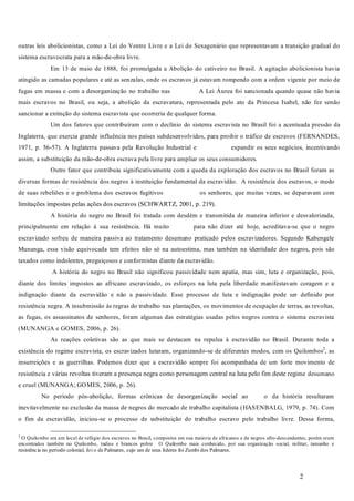 2
outras leis abolicionistas, como a Lei do Ventre Livre e a Lei do Sexagenário que representavam a transição gradual do
sistema escravocrata para a mão-de-obra livre.
Em 13 de maio de 1888, foi promulgada a Abolição do cativeiro no Brasil. A agitação abolicionista havia
atingido as camadas populares e até as senzalas, onde os escravos já estavam rompendo com a ordem vigente por meio de
fugas em massa e com a desorganização no trabalho nas A Lei Áurea foi sancionada quando quase não havia
mais escravos no Brasil, ou seja, a abolição da escravatura, representada pelo ato da Princesa Isabel, não fez senão
sancionar a extinção do sistema escravista que ocorreria de qualquer forma.
Um dos fatores que contribuíram com o declínio do sistema escravista no Brasil foi a acentuada pressão da
Inglaterra, que exercia grande influência nos países subdesenvolvidos, para proibir o tráfico de escravos (FERNANDES,
1971, p. 56-57). A Inglaterra passava pela Revolução Industrial e expandir os seus negócios, incentivando
assim, a substituição da mão-de-obra escrava pela livre para ampliar os seus consumidores.
Outro fator que contribuiu significativamente com a queda da exploração dos escravos no Brasil foram as
diversas formas de resistência dos negros à instituição fundamental da escravidão. A resistência dos escravos, o medo
de suas rebeliões e o problema dos escravos fugitivos os senhores, que muitas vezes, se deparavam com
limitações impostas pelas ações dos escravos (SCHWARTZ, 2001, p. 219).
A história do negro no Brasil foi tratada com desdém e transmitida de maneira inferior e desvalorizada,
principalmente em relação à sua resistência. Há muito para não dizer até hoje, acreditava-se que o negro
escravizado sofreu de maneira passiva ao tratamento desumano praticado pelos escravizadores. Segundo Kabengele
Munanga, essa visão equivocada tem efeitos não só na autoestima, mas também na identidade dos negros, pois são
taxados como indolentes, preguiçosos e conformistas diante da escravidão.
A história do negro no Brasil não significou passividade nem apatia, mas sim, luta e organização, pois,
diante dos limites impostos ao africano escravizado, os esforços na luta pela liberdade manifestavam coragem e a
indignação diante da escravidão e não a passividade. Esse processo de luta e indignação pode ser definido por
resistência negra. A insubmissão às regras do trabalho nas plantações, os movimentos de ocupação de terras, as revoltas,
as fugas, os assassinatos de senhores, foram algumas das estratégias usadas pelos negros contra o sistema escravista
(MUNANGA e GOMES, 2006, p. 26).
As reações coletivas são as que mais se destacam na repulsa à escravidão no Brasil. Durante toda a
existência do regime escravista, os escravizados lutaram, organizando-se de diferentes modos, com os Quilombos2
, as
insurreições e as guerrilhas. Podemos dizer que a escravidão sempre foi acompanhada de um forte movimento de
resistência e várias revoltas tiveram a presença negra como personagem central na luta pelo fim deste regime desumano
e cruel (MUNANGA; GOMES, 2006, p. 26).
No período pós-abolição, formas crônicas de desorganização social ao o da história resultaram
inevitavelmente na exclusão da massa de negros do mercado de trabalho capitalista (HASENBALG, 1979, p. 74). Com
o fim da escravidão, iniciou-se o processo de substituição do trabalho escravo pelo trabalho livre. Dessa forma,
2
O Quilombo era um local de refúgio dos escravos no Brasil, compostos em sua maioria de africanos e de negros afro-descendentes, porém eram
encontrados também no Quilombo, índios e brancos pobre O Quilombo mais conhecido, por sua organização social, militar, tamanho e
resistência no período colonial, foi o de Palmares, cujo um de seus líderes foi Zumbi dos Palmares.
 