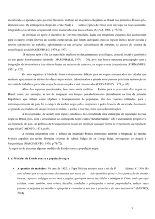 3
incentivados e apoiados pelo governo brasileiro, milhões de imigrantes chegaram ao Brasil nos primeiros 40 anos pós-
abolicionismo. Os estrangeiros chegavam a São Paulo e outras regiões do Brasil com um lugar na nova sociedade,
integrando-se a estrutura ocupacional como assalariados nas áreas urbanas (SILVA, 2006, p.77-78).
As políticas de apoio e incentivo do Governo brasileiro dadas aos imigrantes europeus não aconteceram
para os negros recém-libertos do sistema escravocrata, que foram segregados para as regiões menos desenvolvidas e
setores subalternos de trabalho, aglomerando-se nas posições subordinadas da estrutura de classes do sistema de
estratificação social (HASENBALG, 1979, p. 197).
O racismo após o fim da escravidão implicou no desajustamento psicológico, cultural, social e econômico
de um grupo historicamente oprimido (HASENBALG, 1979, 30), pois não houve nenhuma preocupação com a
integração sócio-econômica das vítimas diretas ou indiretas do cativeiro, os negros e seus descendentes (FERNANDES,
1971, p. 126).
Os anos seguintes à Abolição foram extremamente difíceis para os negros concentrados nas cidades que
sentiram agudamente os efeitos dos desarranjos sociais. Abandonados a própria sorte passam pela lenta reabsorção no
mercado de trabalho a partir das ocupações mais simples e mal remuneradas (FERNANDES, 1971, p. 62).
Além dos aspectos mencionados, houveram ainda medidas Estado para o extermínio dos negros no
Brasil, como, por exemplo, as leis de imigração nos tempos pós-abolicionistas (inicialmente na fase da primeira
República), que tinham como objetivo o branqueamento da população. Um dos recursos utilizados, para o
embranquecimento do país foi o estupro da mulher negra pelos imigrantes e pelos brancos da sociedade dominante,
originando os produtos de sangue mistos: o mulato, o pardo, o moreno, entre outras denominações.
A miscigenação, de acordo com alguns estudiosos, foi considerada uma estratégias de liquidação da raça
negra no Brasil, pois, com o crescimento do contingente negro estava “desaparecendo” sob o clareamento progressivo
da população do país. As políticas de branqueamento buscavam restringir qualquer forma de crescimento da população
negra (NASCIMENTO, 1978, p.69).
A política imigratória com o influxo da imigração branca estimulava também a imigração de racistas
brancos expulsos das recém liberadas colônias da África: belgas do ex Congo Belga, portugueses de Angola e
Moçambique (NASCIMENTO, 1978, p.71-72).
A seguir serão descritas algumas medidas do Estado contra a população negra.
No ano de 1452, o Papa Nicolau escreve para o rei de P Afonso V: “
” (SANTOS,
2003).
1. a) Medidas do Estado contra a população negra
A questão do trabalho:• Nós lhe
concedemos por esses presentes documentos por nossa au ade apostólica plena e livre permissão de invadir,
buscar, capturar, subjugar sarracenos e pagãos, quaisquer outros incrédulos e inimigos de Cristo onde quer que
estejam, como também, seus reinos, ducados, condados e principados e outras propriedades, reduzir essas
pessoas a perpétua escravidão e apropriar e converter a seu uso e proveito e de seus sucessores.
 