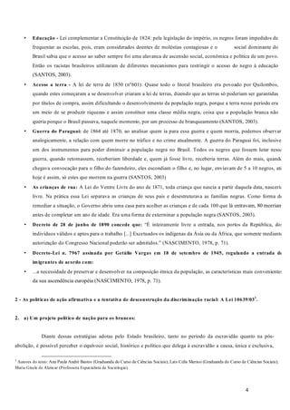 4
Lei complementar a Constituição de 1824: pela legislação do império, os negros foram impedidos de
frequentar as escolas, pois, eram considerados doentes de moléstias contagiosas e o social dominante do
Brasil sabia que o acesso ao saber sempre foi uma alavanca de ascensão social, econômica e política de um povo.
Então os racistas brasileiros utilizaram de diferentes mecanismos para restringir o acesso do negro à educação
(SANTOS, 2003).
A lei de terra de 1850 (nº601): Quase todo o litoral brasileiro era povoado por Quilombos,
quando estes começaram a se desenvolver criaram a lei de terras, dizendo que as terras só poderiam ser garantidas
por títulos de compra, assim dificultando o desenvolvimento da população negra, porque a terra nesse período era
um meio de se produzir riquezas e assim constituir uma classe média negra, coisa que a população branca não
queria porque o Brasil passava, naquele momento, por um processo de branqueamento (SANTOS, 2003).
de 1864 até 1870, ao analisar quem ia para essa guerra e quem morria, podemos observar,
analogicamente, a relação com quem morre no tráfico e no crime atualmente. A guerra do Paraguai foi, inclusive,
um dos instrumentos para poder diminuir a população negra no Brasil. Todos os negros que fossem lutar nessa
guerra, quando retornassem, receberiam liberdade e, quem já fosse livre, receberia terras. Além do mais, quando
chegava convocação para o filho do fazendeiro, eles escondiam o filho e, no lugar, enviavam de 5 a 10 negros, até
hoje é assim, só estes que morrem na guerra (SANTOS, 2003)
A Lei do Ventre Livre do ano de 1871, toda criança que nascia a partir daquela data, nasceria
livre. Na prática essa Lei separava as crianças de seus pais e desestruturava as famílias negras. Como forma de
remediar a situação, o Governo abriu uma casa para acolher as crianças e de cada 100 que lá entravam, 80 morriam
antes de completar um ano de idade. Era uma forma de exterminar a população negra (SANTOS, 2003).
“É inteiramente livre a entrada, nos portos da República, dos
indivíduos válidos e aptos para o trabalho [...] Excetuados os indígenas da Ásia ou da África, que somente mediante
autorização do Congresso Nacional poderão ser admitidos.” (NASCIMENTO, 1978, p. 71).
...a necessidade de preservar e desenvolver na composição étnica da população, as características mais convenientes
da sua ascendência européia (NASCIMENTO, 1978, p. 71).
Diante dessas estratégias adotas pelo Estado brasileiro, tanto no período da escravidão quanto na pós-
abolição, é possível perceber o equívoco social, histórico e político que delega à escravidão a causa, única e exclusiva,
3
Autores do texto: Ana Paula André Bastos (Graduanda do Curso de Ciências Sociais); Laís Celis Merissi (Graduanda do Curso de Ciências Sociais);
Maria Gisele de Alencar (Professora Especialista de Sociologia).
•
•
•
•
•
•
•
Educação -
Acesso a terra -
Guerra do Paraguai:
As crianças de rua:
Decreto de 28 de junho de 1890 concede que:
Decreto-Lei n. 7967 assinada por Getúlio Vargas em 18 de setembro de 1945, regulando a entrada de
imigrantes de acordo com:
2 - As políticas de ação afirmativa e a tentativa de desconstrução da discriminação racial: A Lei 10639/033
.
2. a) Um projeto político de nação para os brancos:
 