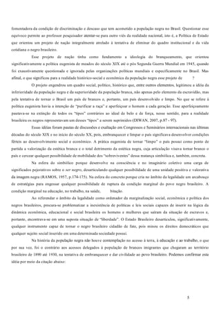 5
fomentadora da condição de discriminação e descaso que tem acometido a população negra no Brasil. Questionar esse
equívoco permite ao professor pesquisador atentar-se para outro viés da realidade nacional, isto é, a Política de Estado
que orientou um projeto de nação integralmente atrelado à tentativa de eliminar do quadro institucional e da vida
cotidiana o negro brasileiro.
Esse projeto de nação tinha como fundamento a ideologia do branqueamento, que orientou
significativamente a política eugenista de meados do século XIX até o pós Segunda Guerra Mundial em 1945, quando
foi exaustivamente questionada e ignorada pelas organizações políticas mundiais e especificamente no Brasil. Mas
afinal, o que significou para a realidade histórico-social e econômica da população negra esse projeto de ?
O projeto engendrou um quadro social, político, histórico que, entre outros elementos, legitimou a idéia da
inferioridade da população negra e da superioridade da população branca, não apenas pelo elemento da escravidão, mas
pela tentativa de tornar o Brasil um país de brancos e, portanto, um país desenvolvido e limpo. No que se refere à
política eugenista havia a intenção de “purificar a raça” e aperfeiçoar o homem a cada geração. Esse aperfeiçoamento
pautava-se na extinção de todos os “tipos” contrários ao ideal de belo e de força, nesse sentido, para a realidade
brasileira os negros representavam um desses “tipos” a serem suprimidos (DIWAN, 2007, p.87 - 97).
Essas idéias foram pautas de discussões e exaltação em Congressos e Seminários internacionais nas últimas
décadas do século XIX e no início do século XX, pois, embranquecer e limpar o país significava desenvolver condições
férteis ao desenvolvimento social e econômico. A prática eugenista de tornar “limpo” o país possui como ponto de
partida a valorização da estética branca e o total detrimento da estética negra, cuja articulação visava tornar branco o
país e cercear qualquer possibilidade de mobilidade dos “sobreviventes” dessa matança simbólica e, também, concreta.
Na esfera do simbólico porque desenvolve na consciência e no imaginário coletivo uma carga de
significados pejorativos sobre o , desarticulando qualquer possibilidade de uma unidade positiva e valorativa
da imagem negra (RAMOS, 1957, p.174-175). Na esfera do concreto porque cria no âmbito da legalidade um arcabouço
de estratégias para engessar qualquer possibilidade de ruptura da condição marginal do povo negro brasileiro. A
condição marginal na educação, no trabalho, na saúde, bitação.
Ao referendar o âmbito da legalidade como ordenador da marginalização social, econômica e política dos
negros brasileiros, procura-se problematizar a inexistência de políticas e leis sociais capazes de inserir na lógica da
dinâmica econômica, educacional e social brasileira os homens e mulheres que saíram da situação de escravos e,
portanto, encontrava-se em uma suposta situação de “liberdade”. O Estado Brasileiro desarticulou, significativamente,
qualquer instrumento capaz de tornar o negro brasileiro cidadão de fato, pois minou os direitos democráticos que
qualquer sujeito social inserido em uma determinada sociedade possui.
Na história da população negra não houve contemplação no acesso à terra, à educação e ao trabalho, o que
por sua vez, foi o contrário aos acessos delegados à população de brancos imigrantes que chegaram ao território
brasileiro de 1890 até 1930, na tentativa de embranquecer e dar civilidade ao povo brasileiro. Podemos confirmar esta
idéia por meio da citação abaixo:
ser negro
 