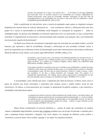 6
O braço livre desejado era o braço, sem mácula, não o ço do liberto ou do negro degradado
pela escravidão. Esse, ao contrário, passava a ser considerado em si mesmo, independente do
sistema escravocrata, como causa de ociosidade, marasmo, dissolução. O que fora fruto da
escravidão passava a ser confundido com sua causa e tido como fator de imobilismo e atraso
(CARDOSO apud HASENBALG, 2005, p.165).
Sobre a qualificação de mão-de-obra, tanto a maioria da população negra quanto os imigrantes europeus
dispunham das mesmas bases de carência educacional ou ursos econômicos, todavia, o diferencial entre esses dois
grupos foi o acesso às oportunidades de mobilidade social delegadas ao contingente de imigrantes e itadas ao
contingente negro. Ao apontar essas limitações, um elemento significativo deve ser questionado, ou seja, o porquê delas
ocorrerem. O engendramento do preconceito e da discriminação pode responder essa pergunta, mas o que fundamenta
esse preconceito seguido da discriminação?
No Brasil essas formas de cerceamentos à população negra são motivadas por um padrão estético, social da
brancura, que representa o ideal de sociabilidade, formação e estruturação de uma sociedade civilizada. Assim, é
possível compreender que as diferentes formas de discriminação racial estão intrinsecamente relacionadas às diferenças
físicas de cada um, nesse sentido, à cor da pele negra (MUNANGA, GOMES, 2006, p.175).
O problema é que, no nosso caso, o preconceito está fundamentalmente nos caracteres físicos. A
discriminação “cultural” vem a reboque da física, pois os racistas acham que “tudo que vem de
negro, de preto” ou é inferior ou é maléfico (religião, ritmos, hábitos etc.) (BENTES apud
MUNANGA, GOMES, 2006 p.175).
O que parece justificar a insistência com que se considera como problemática a situação do negro
no Brasil é o fato de que ele é portador de pele escura. A cor da pele parece constituir o obstáculo,
a anormalidade a sanar. Dir-se-ia que na cultura brasileira o branco é o ideal, a norma, o valor,
por excelência. E, de fato, a cultura brasileira tem conotação clara, Este aspecto só é
insignificante aparentemente. Na verdade, merece apreço especial para o entendimento do que
tem sido chamado, pelos sociólogos, de “problema do negro” (RAMOS, 1957, p.150).
A anormalidade, assim referida pelo autor, é legitimada pelo ideal da brancura. O Brasil, assim como os
países da América que foram colonizados e explorados pelo europeu, possui o padrão estético social de seus
. Os latinos, os norte-americanos, por exemplo, se apropriaram de padrões exógenos, o que caracteriza a
mentalidade colonizada desses países.
as categorias da estética social nas culturas autênticas são sempre locais e, em última analise, são
estilizações de aspectos particulares de circunstancia histórica determinada. [...]. Cada sociedade,
na medida em que se conserva dotada de autenticidade ou de integridade, inculca, em cada um
de seus membros, pela aprendizagem, padrões de avaliaç estética, os quais reforçam as suas
particularidades (RAMOS, 1957, p.152).
Diante dessas considerações foi possível identificar q projeto de nação não contemplou em nenhum
aspecto a população negra brasileira, portanto não é ilegítimo ponderar que esse projeto foi pensado e realizado pela e
para a população branca dominante e dirigente, cujo único objetivo era expurgar da dinâmica social, política e
econômica a causa do atraso. Nesse sentido, expurgar a “cor negra” da conjuntura brasileira.
dominadores
 
