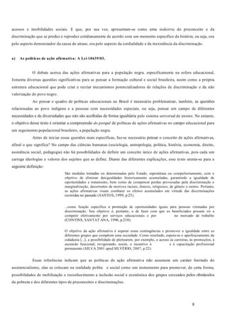 8
acessos e imobilidades sociais. E que, por sua vez, apresentam-se como uma do preconceito e da
discriminação que se produz e reproduz cotidianamente de acordo com um momento específico da história, ou seja, ora
pelo aspecto demonizador da causa do atraso, ora pelo aspecto da cordialidade e da inexistência da discriminação.
O debate acerca das ações afirmativas para a população negra, especificamente na esfera educacional,
fomenta diversas questões significativas para se pensar a formação cultural e social brasileira, assim como a própria
estrutura educacional que pode criar e recriar mecanismos potencializadores de relações de discriminação e da não
valorização do povo negro.
Ao pensar o quadro de políticas educacionais no Brasil é necessário problematizar, também, as questões
relacionadas ao povo indígena e a pessoas com necessidades especiais, ou seja, pensar um campo de diferentes
necessidades e de diversidades que não são acolhidas de forma igualitária pelo sistema universal de ensino. No entanto,
o objetivo desse texto é orientar a compreensão de políticas de ações afirmativas no campo educacional para
um seguimento populacional brasileiro, a população negra.
Antes de iniciar essas questões mais especificas, faz-se necessário pensar o conceito de ações afirmativas,
afinal o que significa? No campo das ciências humanas (sociologia, antropologia, política, história, economia, direito,
assistência social, pedagogia) não há possibilidades de definir um conceito único de ações afirmativas, pois cada um
carrega ideologias e valores dos sujeitos que as define. Diante das diferentes explicações, esse texto atenta-se para a
seguinte definição:
São medidas tomadas ou determinadas pelo Estado, espontânea ou compulsoriamente, com o
objetivo de eliminar desigualdades historicamente acumuladas, garantindo a igualdade de
oportunidades e tratamento, bem como de compensar perdas provocadas pela discriminação e
marginalização, decorrentes de motivos raciais, étnicos, religiosos, de gênero e outros. Portanto,
as ações afirmativas visam combater os efeitos acumulados em virtude das discriminações
ocorridas no passado (SANTOS, 1999, p.25).
...como função específica a promoção de oportunidades iguais para pessoas vitimadas por
discriminação. Seu objetivo é, portanto, o de fazer com que os beneficiados possam vir a
competir efetivamente por serviços educacionais e por no mercado de trabalho
(CONTINS, SANTAT.ANA, 1996, p.210).
O objetivo da ação afirmativa é superar essas contingências e promover a igualdade entre os
diferentes grupos que compõem uma sociedade. Como resultado, espera-se o aperfeiçoamento da
cidadania [...], a possibilidade de pleitearem, por exemplo, o acesso às carreiras, às promoções, à
ascensão funcional, revigorando, assim, o incentivo à e à capacitação profissional
permanente (SILVA 2001 apud SILVÉRIO, 2007, p.22).
Essas referências indicam que as políticas de ação afirmativa não assumem um caráter limitado do
assistencialismo, elas se colocam na realidade polític e social como um instrumento para promover, de certa forma,
possibilidades de mobilização e reconhecimento a inclusão social e econômica dos grupos cerceados pelos obstáculos
da pobreza e dos diferentes tipos de preconceitos e discriminações.
indústria
do porquê
a) As políticas de ação afirmativa: A Lei 10639/03.
 