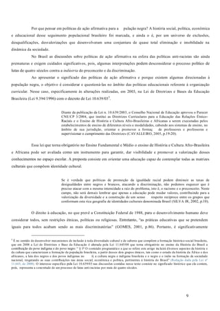 9
Por que pensar em políticas de ação afirmativa para a pulação negra? A história social, política, econômica
e educacional desse seguimento populacional brasileiro foi marcada, e ainda o é, por um universo de exclusões,
desqualificações, desvalorizações que desenvolveram uma conjuntura de quase total eliminação e imobilidade na
dinâmica da sociedade.
No Brasil as discussões sobre políticas de ação afirmativa na esfera das políticas anti-racistas são ainda
prematuras e exigem cuidados significativos, pois, algumas interpretações podem desconsiderar o processo político de
lutas de quatro séculos contra a do preconceito e da discriminação.
Ao apresentar o significado das políticas de ação afirmativa e porque existem algumas direcionadas à
população negra, o objetivo é considerar e questioná-las no âmbito das políticas educacionais referente à organização
curricular. Nesse caso, especificamente às alterações realizadas, em 2003, na Lei de Diretrizes e Bases da Educação
Brasileira (Lei 9.394/1996) com o decreto de Lei 10.639/035
.
Diante da publicação da Lei n. 10.639/2003, o Conselho Nacional de Educação aprovou o Parecer
CNE/CP 3/2004, que institui as Diretrizes Curriculares para a Educação das Relações Étnico-
Raciais e o Ensino de História e Cultura Afro-Brasileiras e Africanas a serem executadas pelos
estabelecimentos de ensino de diferentes níveis e modalidades, cabendo aos sistemas de ensino, no
âmbito de sua jurisdição, orientar e promover a formaç de professores e professoras e
supervisionar o cumprimento das Diretrizes (CAVALLEIRO, 2005, p.19-20).
Essa lei que torna obrigatório no Ensino Fundamental e Médio o ensino de História e Cultura Afro-Brasileira
e Africana pode ser avaliada como um instrumento para garantir, dar visibilidade e promover a valorização desses
conhecimentos no espaço escolar. A proposta consiste em orientar uma educação capaz de contemplar todas as matrizes
culturais que compõem identidade cultural.
Se é verdade que políticas de promoção da igualdade racial podem diminuir as taxas de
desigualdades entre negros e brancos, atacando a discriminação, não podemos esquecer que é
preciso atacar com a mesma intensidade a raiz do problema, isto é, o racismo e o preconceito. Neste
campo, não será demais lembrar que apenas a educação pode mudar valores, contribuindo para a
valorização da diversidade e a construção de um senso respeito recíproco entre os grupos que
conformam esta rica geografia de identidades culturais denominada Brasil (SILVA JR, 2002, p.10).
O direito à educação, no que prevê a Constituição Federal de 1988, para o desenvolvimento humano deve
considerar todos, sem restrições étnicas, políticas ou religiosas. Entretanto, “as práticas educativas que se pretendem
iguais para todos acabam sendo as mais discriminatórias” (GOMES, 2001, p.86). Portanto, é significativamente
5
É no sentido de desenvolver mecanismos de inclusão à toda diversidade cultural e de saberes que compõem a formação histórico-social brasileira,
que em 2008 a Lei de Diretrizes e Base da Educação é alterada pela Lei 11.645/08 que torna obrigatório no ensino da História do Brasil a
contribuição do povo indígena e do povo negro: “ § 1o
O conteúdo programático a que se refere este artigo incluirá diversos aspectos da história e
da cultura que caracterizam a formação da população brasileira, a partir desses dois grupos étnicos, tais como o estudo da história da África e dos
africanos, a luta dos negros e dos povos indígenas no il, a cultura negra e indígena brasileira e o negro e o índio na formação da sociedade
nacional, resgatando as suas contribuições nas áreas social, econômica e política, pertinentes à história do Brasil” (Redação dada pela Lei nº
11.645, de 2008). O interesse especifico pela Lei 10.639/03 nas discussões contidas nesse texto consiste no significado histórico que ela contem,
pois, representa a concretude de um processo de lutas anti-racistas por mais de quatro séculos.
indústria
 
