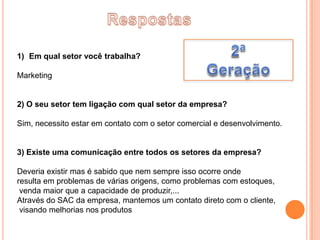 1) Em qual setor você trabalha?

Marketing


2) O seu setor tem ligação com qual setor da empresa?

Sim, necessito estar em contato com o setor comercial e desenvolvimento.


3) Existe uma comunicação entre todos os setores da empresa?

Deveria existir mas é sabido que nem sempre isso ocorre onde
resulta em problemas de várias origens, como problemas com estoques,
 venda maior que a capacidade de produzir,...
Através do SAC da empresa, mantemos um contato direto com o cliente,
 visando melhorias nos produtos
 