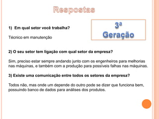 1) Em qual setor você trabalha?

Técnico em manutenção


2) O seu setor tem ligação com qual setor da empresa?

Sim, preciso estar sempre andando junto com os engenheiros para melhorias
nas máquinas, e também com a produção para possíveis falhas nas máquinas.

3) Existe uma comunicação entre todos os setores da empresa?

Todos não, mas onde um depende do outro pode se dizer que funciona bem,
possuindo banco de dados para análises dos produtos.
 
