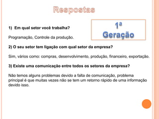 1) Em qual setor você trabalha?

Programação, Controle da produção.

2) O seu setor tem ligação com qual setor da empresa?

Sim, vários como: compras, desenvolvimento, produção, financeiro, exportação.

3) Existe uma comunicação entre todos os setores da empresa?

Não temos alguns problemas devido a falta de comunicação, problema
principal é que muitas vezes não se tem um retorno rápido de uma informação
devido isso.
 