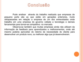 Pude analisar através do trabalho realizado que empresas de
pequeno porte são as que estão em gerações anteriores, muito
ultrapassadas em relação a empresa de um dos entrevistados onde
trabalho em uma empresa do governo voltada a tecnologia e demais
ferramentas para tornar-se competitivo no mercado.
         Observa-se também que muitas empresas ainda não utilizam da
informação de feedback para aprendizados e melhoramentos, onde até
mesmo poderia aproveitar do retorno da necessidade do cliente para
desenvolver um produto novo, ou melhorar algo que já desenvolveram.
 