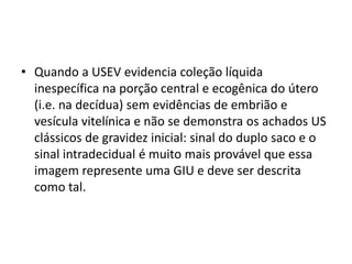 • Quando a USEV evidencia coleção líquida
inespecífica na porção central e ecogênica do útero
(i.e. na decídua) sem evidências de embrião e
vesícula vitelínica e não se demonstra os achados US
clássicos de gravidez inicial: sinal do duplo saco e o
sinal intradecidual é muito mais provável que essa
imagem represente uma GIU e deve ser descrita
como tal.
 
