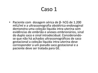 Caso 1
• Paciente com dosagem sérica de β- hCG de 1.200
mlU/ml e a ultrassonografia obstétrica endovaginal
demonstra uma coleção líquida intra-uterina sem
evidências de embrião e anexos embrionários, sinal
do duplo saco e sinal intradecidual. Considerando-
se que não há achados ultrassonográficos de saco
gestacional a coleção líquida intra-uterina deve
corresponder a um pseudo saco gestacional e a
paciente deve ser tratada para GE.
 