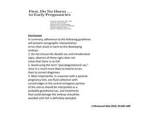 J Ultrasound Med 2010; 29:685–689
Conclusion
In summary, adherence to the following guidelines
will prevent sonographic interpretation
errors that result in harm to the developing
embryo:
1. Do not misuse the double sac and intradecidual
signs; absence of these signs does not
mean that there is no IUP.
2. Avoid using the term “pseudogestational sac,”
since it is much more likely to lead to errors
than to correct diagnoses.
3. Most importantly: In a woman with a positive
pregnancy test, any fluid collection with
curved edges in the central echogenic portion
of the uterus should be interpreted as a
probable gestational sac, and treatments
that could damage the embryo should be
avoided until IUP is definitely excluded.
 