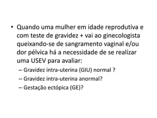 • Quando uma mulher em idade reprodutiva e
com teste de gravidez + vai ao ginecologista
queixando-se de sangramento vaginal e/ou
dor pélvica há a necessidade de se realizar
uma USEV para avaliar:
– Gravidez intra-uterina (GIU) normal ?
– Gravidez intra-uterina anormal?
– Gestação ectópica (GE)?
 