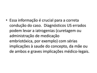 • Essa informação é crucial para a correta
condução do caso. Diagnósticos US errados
podem levar a iatrogenias (curetagem ou
administração de medicação
embriotóxica, por exemplo) com sérias
implicações à saude do concepto, da mãe ou
de ambos e graves implicações médico-legais.
 