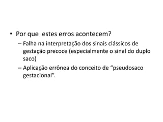 • Por que estes erros acontecem?
– Falha na interpretação dos sinais clássicos de
gestação precoce (especialmente o sinal do duplo
saco)
– Aplicação errônea do conceito de “pseudosaco
gestacional”.
 