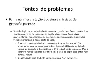 Fontes de problemas
• Falha na interpretação dos sinais clássicos de
gestação precoce
– Sinal do duplo saco: este sinal está presente quando duas faixas concêntricas
são vistasrm torno de uma coleção líquida intra-uterina. Essas faixas
representam as duas camadas de decídua : a decídua capsualr e a decídua
vera que circundam a maior parte do saco.
• O uso correto deste sinal pelo dados descritos na literatura é: “Na
presença do sinal do duplo saco o diagnóstico de GIU pode ser feita ( e
consequentemente o diagnóstico de GE é virtualmente excluído). Mas o
contrário não se sustenta: Caso não haja o sinal do duplo saco então não
há GIU.Todavia
• A ausência do sinal do duplo saco gestacional NÃO exclue GIU.
 