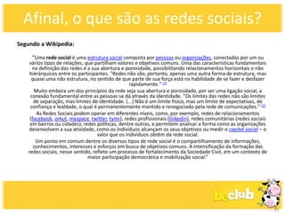 Afinal, o que são as redes sociais?
Segundo a Wikipedia:

     “Uma rede social é uma estrutura social composta por pessoas ou organizações, conectadas por um ou
   vários tipos de relações, que partilham valores e objetivos comuns. Uma das características fundamentais
     na definição das redes é a sua abertura e porosidade, possibilitando relacionamentos horizontais e não
    hierárquicos entre os participantes. "Redes não são, portanto, apenas uma outra forma de estrutura, mas
     quase uma não estrutura, no sentido de que parte de sua força está na habilidade de se fazer e desfazer
                                                  rapidamente." [1]
      Muito embora um dos princípios da rede seja sua abertura e porosidade, por ser uma ligação social, a
    conexão fundamental entre as pessoas se dá através da identidade. "Os limites das redes não são limites
      de separação, mas limites de identidade. (...) Não é um limite físico, mas um limite de expectativas, de
    confiança e lealdade, o qual é permanentemente mantido e renegociado pela rede de comunicações." [2]
       As Redes Sociais podem operar em diferentes níveis, como, por exemplo, redes de relacionamentos
    (facebook, orkut, myspace, twitter, tymr), redes profissionais (linkedin), redes comunitárias (redes sociais
    em bairros ou cidades), redes políticas, dentre outras, e permitem analisar a forma como as organizações
   desenvolvem a sua atividade, como os indivíduos alcançam os seus objetivos ou medir o capital social – o
                                   valor que os indivíduos obtêm da rede social.
       Um ponto em comum dentre os diversos tipos de rede social é o compartilhamento de informações,
      conhecimentos, interesses e esforços em busca de objetivos comuns. A intensificação da formação das
   redes sociais, nesse sentido, reflete um processo de fortalecimento da Sociedade Civil, em um contexto de
                              maior participação democrática e mobilização social.”
 