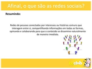 Afinal, o que são as redes sociais?
Resumindo:


  Redes de pessoas conectadas por interesses ou histórias comuns que
    interagem entre si, compartilhando informações em todas as formas,
  opinando e colaborando para que o conteúdo se dissemine naturalmente
                           de maneira imediata.
 
