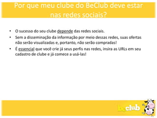 Por que meu clube do BeClub deve estar
            nas redes sociais?
• O sucesso do seu clube depende das redes sociais.
• Sem a disseminação da informação por meio dessas redes, suas ofertas
  não serão visualizadas e, portanto, não serão compradas!
• É essencial que você crie já seus perfis nas redes, insira as URLs em seu
  cadastro de clube e já comece a usá-las!
 