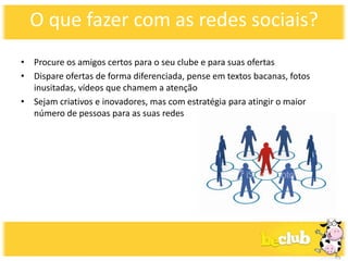 O que fazer com as redes sociais?
• Procure os amigos certos para o seu clube e para suas ofertas
• Dispare ofertas de forma diferenciada, pense em textos bacanas, fotos
  inusitadas, vídeos que chamem a atenção
• Sejam criativos e inovadores, mas com estratégia para atingir o maior
  número de pessoas para as suas redes
 