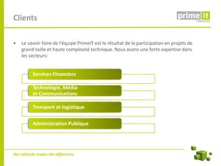 Clients

•   Le savoir-faire de l'équipe PrimeIT est le résultat de la participation en projets de
    grand-taille et haute complexité technique. Nous avons une forte expertise dans
    les secteurs:


          Services Financiers

          Technologie, Média
          et Communications

          Transport et logistique

          Administration Publique




Our attitude makes the difference.
 