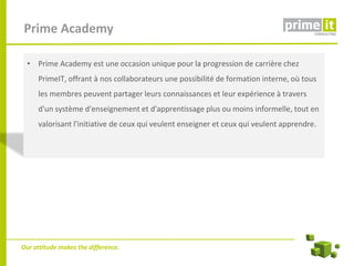 Prime Academy

  • Prime Academy est une occasion unique pour la progression de carrière chez
     PrimeIT, offrant à nos collaborateurs une possibilité de formation interne, où tous
     les membres peuvent partager leurs connaissances et leur expérience à travers
     d'un système d'enseignement et d'apprentissage plus ou moins informelle, tout en
     valorisant l'initiative de ceux qui veulent enseigner et ceux qui veulent apprendre.




Our attitude makes the difference.
 
